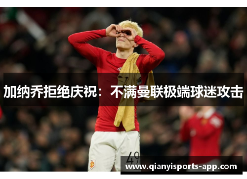 加纳乔拒绝庆祝:不满曼联极端球迷攻击
